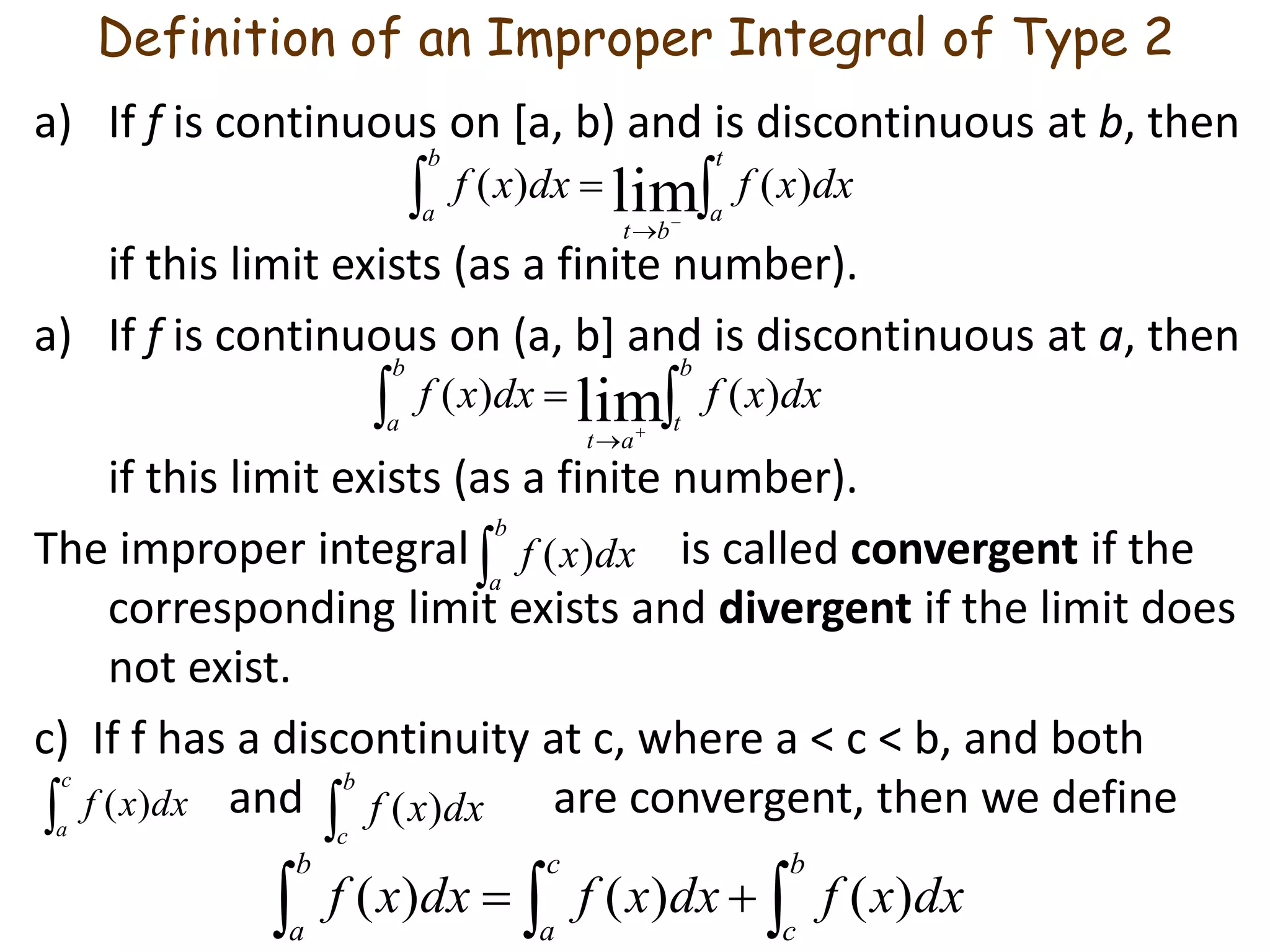 Definition of an Improper Integral of Type 2
a) If f is continuous on [a, b) and is discontinuous at b, then
if this limit exists (as a finite number).
a) If f is continuous on (a, b] and is discontinuous at a, then
if this limit exists (as a finite number).
The improper integral is called convergent if the
corresponding limit exists and divergent if the limit does
not exist.
c) If f has a discontinuity at c, where a < c < b, and both
and are convergent, then we define
 


t
a
b
a
bt
dxxfdxxf )()( lim
 


b
t
b
a
at
dxxfdxxf )()( lim

b
c
dxxf )(
c
a
dxxf )(

b
a
dxxf )(
 
b
c
c
a
b
a
dxxfdxxfdxxf )()()(
 