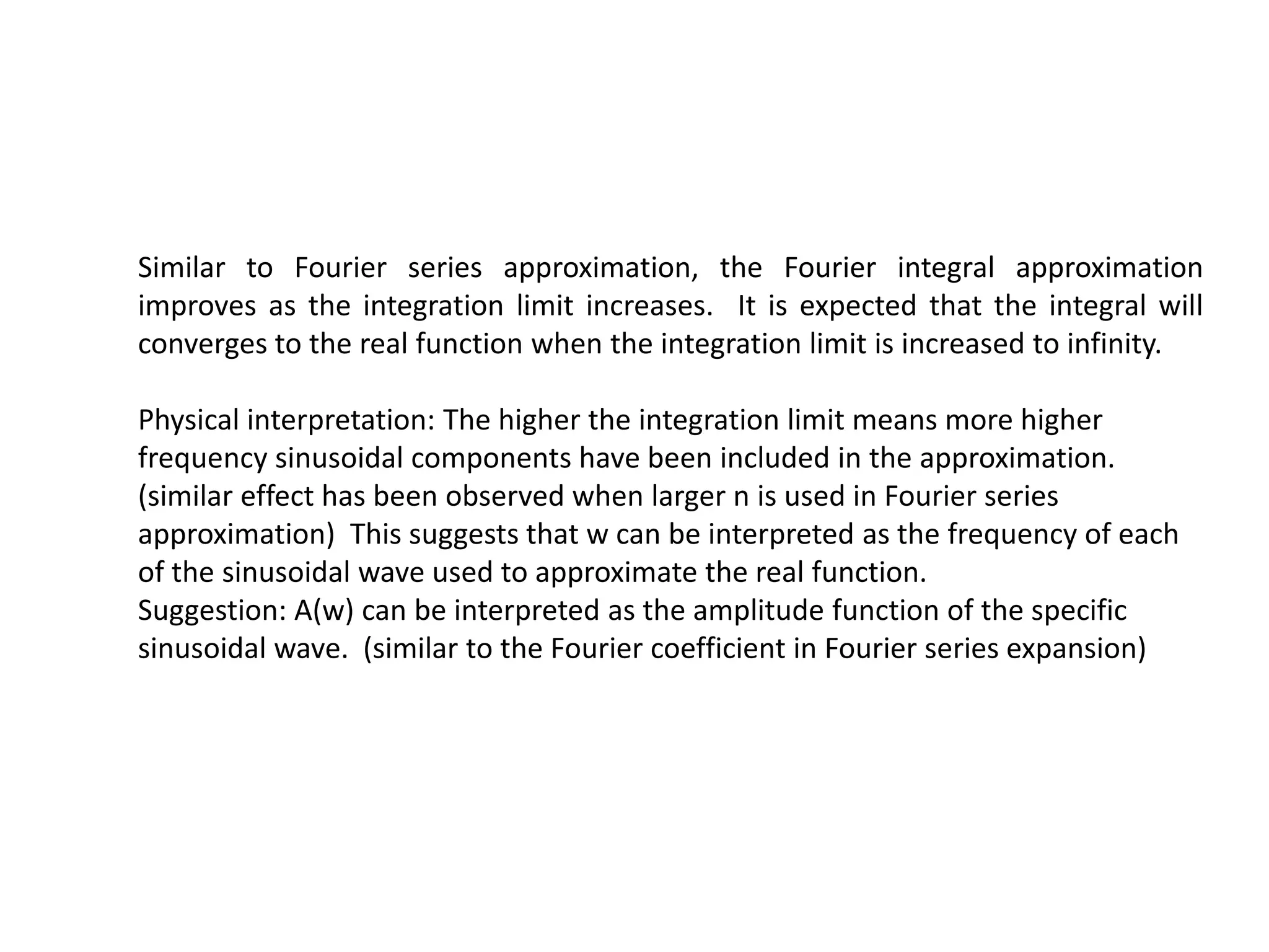 Similar to Fourier series approximation, the Fourier integral approximation
improves as the integration limit increases. It is expected that the integral will
converges to the real function when the integration limit is increased to infinity.
Physical interpretation: The higher the integration limit means more higher
frequency sinusoidal components have been included in the approximation.
(similar effect has been observed when larger n is used in Fourier series
approximation) This suggests that w can be interpreted as the frequency of each
of the sinusoidal wave used to approximate the real function.
Suggestion: A(w) can be interpreted as the amplitude function of the specific
sinusoidal wave. (similar to the Fourier coefficient in Fourier series expansion)
 