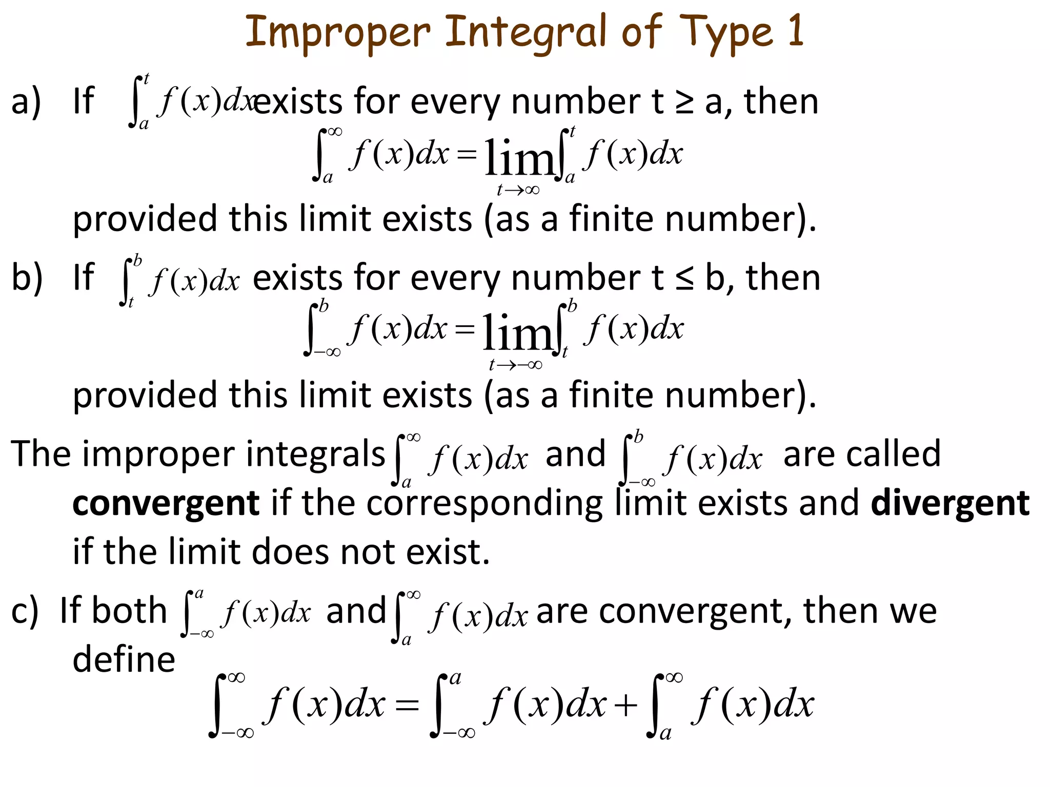 Improper Integral of Type 1
a) If exists for every number t ≥ a, then
provided this limit exists (as a finite number).
b) If exists for every number t ≤ b, then
provided this limit exists (as a finite number).
The improper integrals and are called
convergent if the corresponding limit exists and divergent
if the limit does not exist.
c) If both and are convergent, then we
define

t
a
dxxf )(

b
t
dxxf )(




t
aa
t
dxxfdxxf )()( lim



b
t
b
t
dxxfdxxf )()( lim


a
dxxf )( 
a
dxxf )(


a
dxxf )(  
b
dxxf )(






a
a
dxxfdxxfdxxf )()()(
 