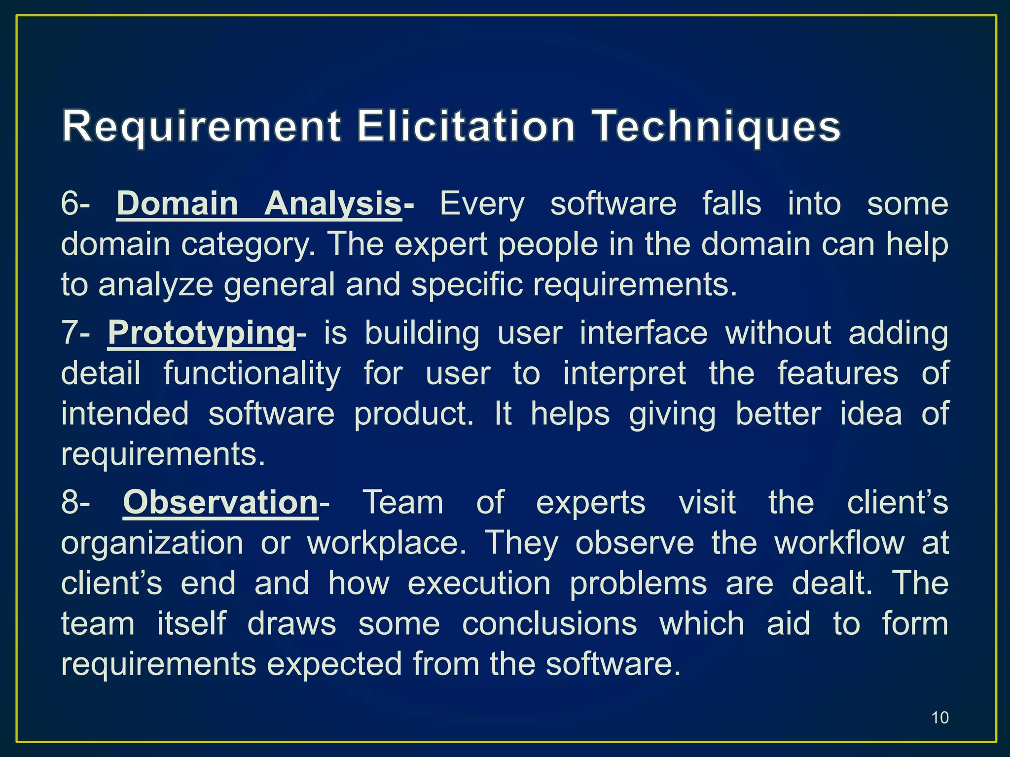 6- Domain Analysis- Every software falls into some
domain category. The expert people in the domain can help
to analyze general and specific requirements.
7- Prototyping- is building user interface without adding
detail functionality for user to interpret the features of
intended software product. It helps giving better idea of
requirements.
8- Observation- Team of experts visit the client’s
organization or workplace. They observe the workflow at
client’s end and how execution problems are dealt. The
team itself draws some conclusions which aid to form
requirements expected from the software.
10
 