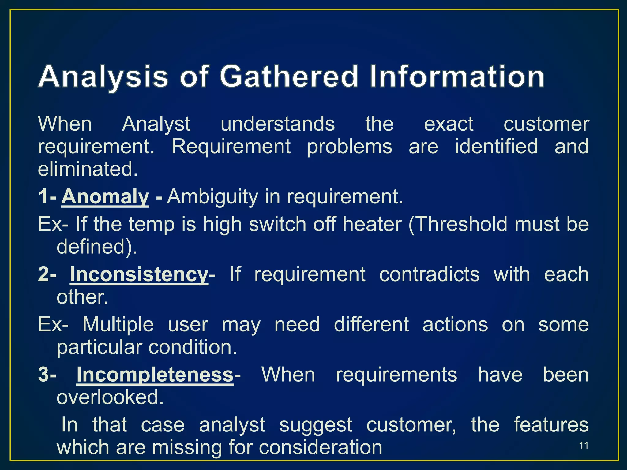 When Analyst understands the exact customer
requirement. Requirement problems are identified and
eliminated.
1- Anomaly - Ambiguity in requirement.
Ex- If the temp is high switch off heater (Threshold must be
defined).
2- Inconsistency- If requirement contradicts with each
other.
Ex- Multiple user may need different actions on some
particular condition.
3- Incompleteness- When requirements have been
overlooked.
In that case analyst suggest customer, the features
which are missing for consideration 11
 