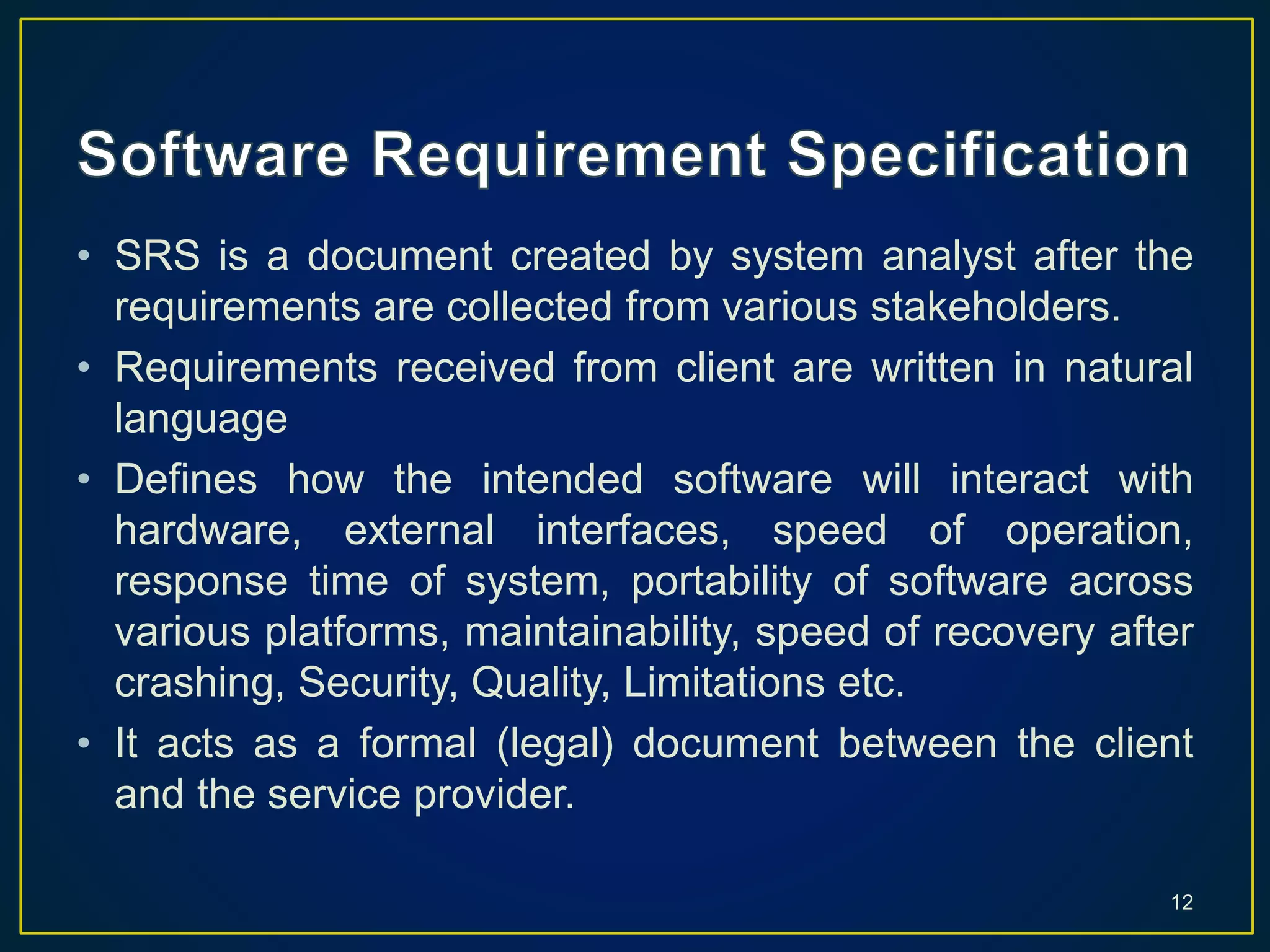 • SRS is a document created by system analyst after the
requirements are collected from various stakeholders.
• Requirements received from client are written in natural
language
• Defines how the intended software will interact with
hardware, external interfaces, speed of operation,
response time of system, portability of software across
various platforms, maintainability, speed of recovery after
crashing, Security, Quality, Limitations etc.
• It acts as a formal (legal) document between the client
and the service provider.
12
 