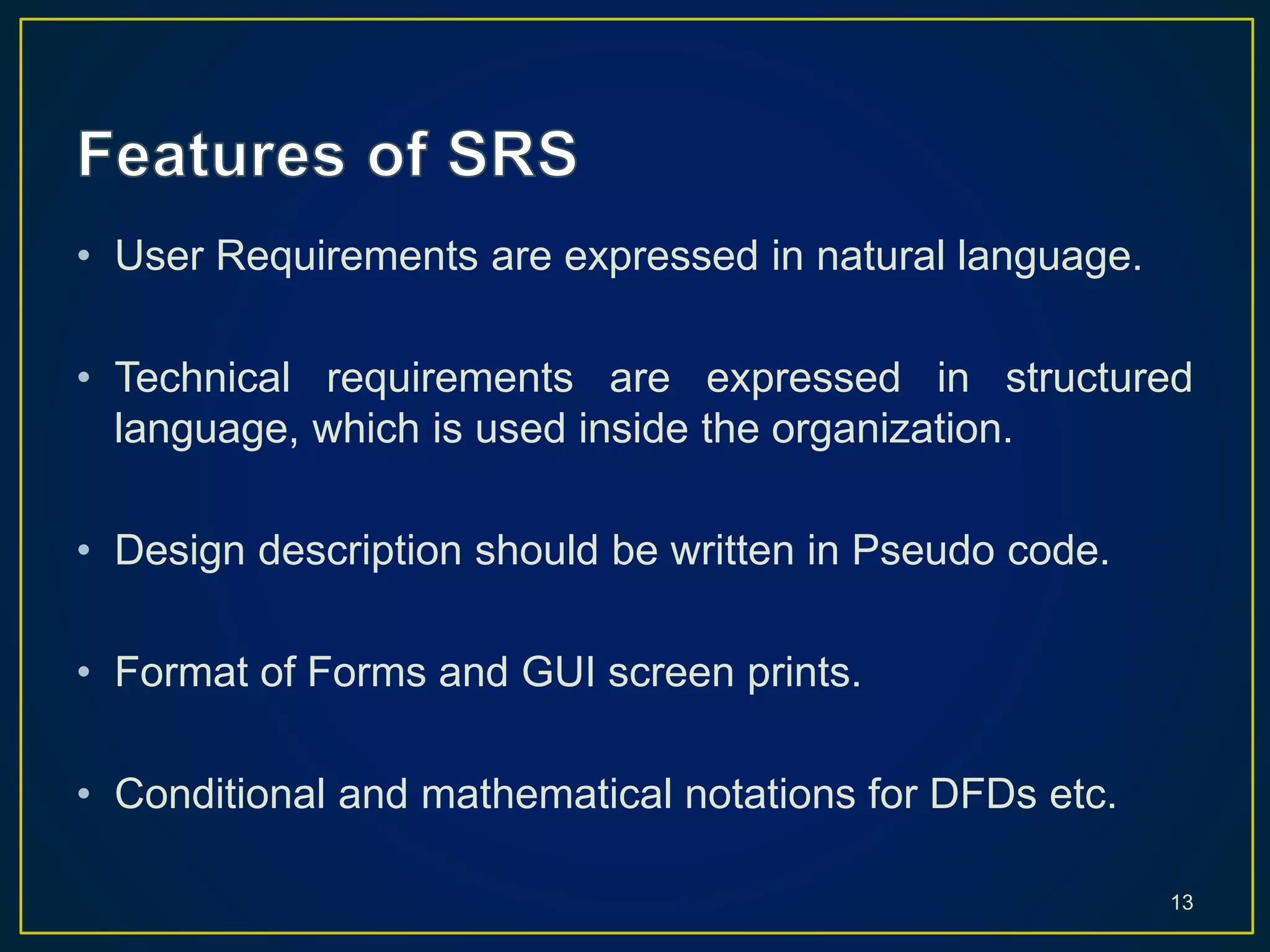 • User Requirements are expressed in natural language.
• Technical requirements are expressed in structured
language, which is used inside the organization.
• Design description should be written in Pseudo code.
• Format of Forms and GUI screen prints.
• Conditional and mathematical notations for DFDs etc.
13
 
