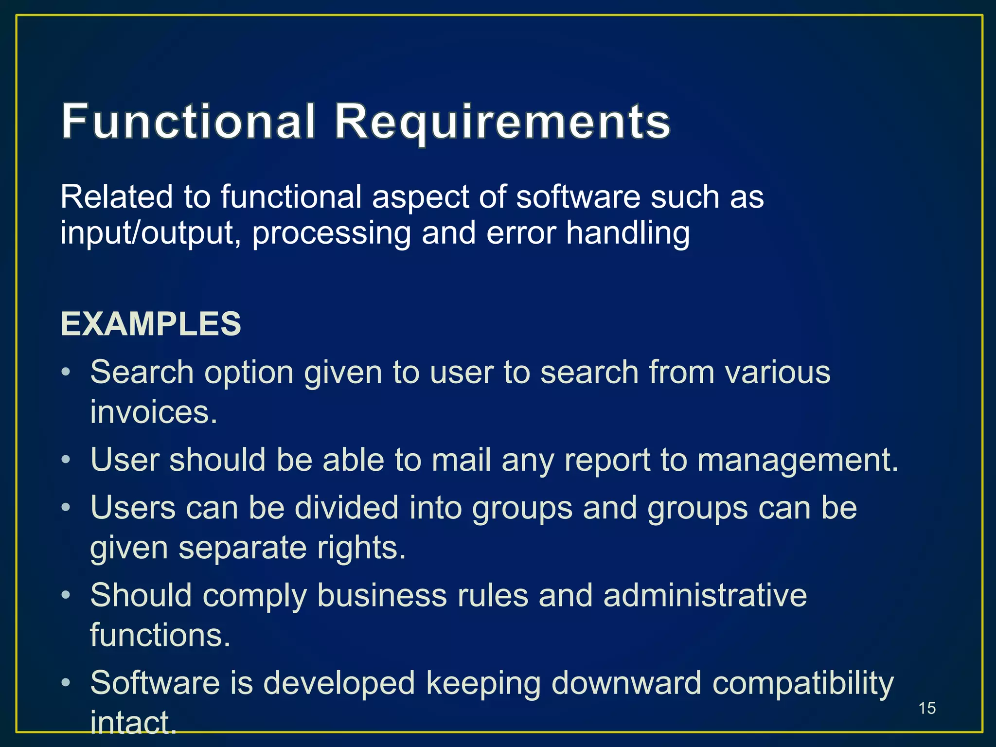 Related to functional aspect of software such as
input/output, processing and error handling
EXAMPLES
• Search option given to user to search from various
invoices.
• User should be able to mail any report to management.
• Users can be divided into groups and groups can be
given separate rights.
• Should comply business rules and administrative
functions.
• Software is developed keeping downward compatibility
intact.
15
 