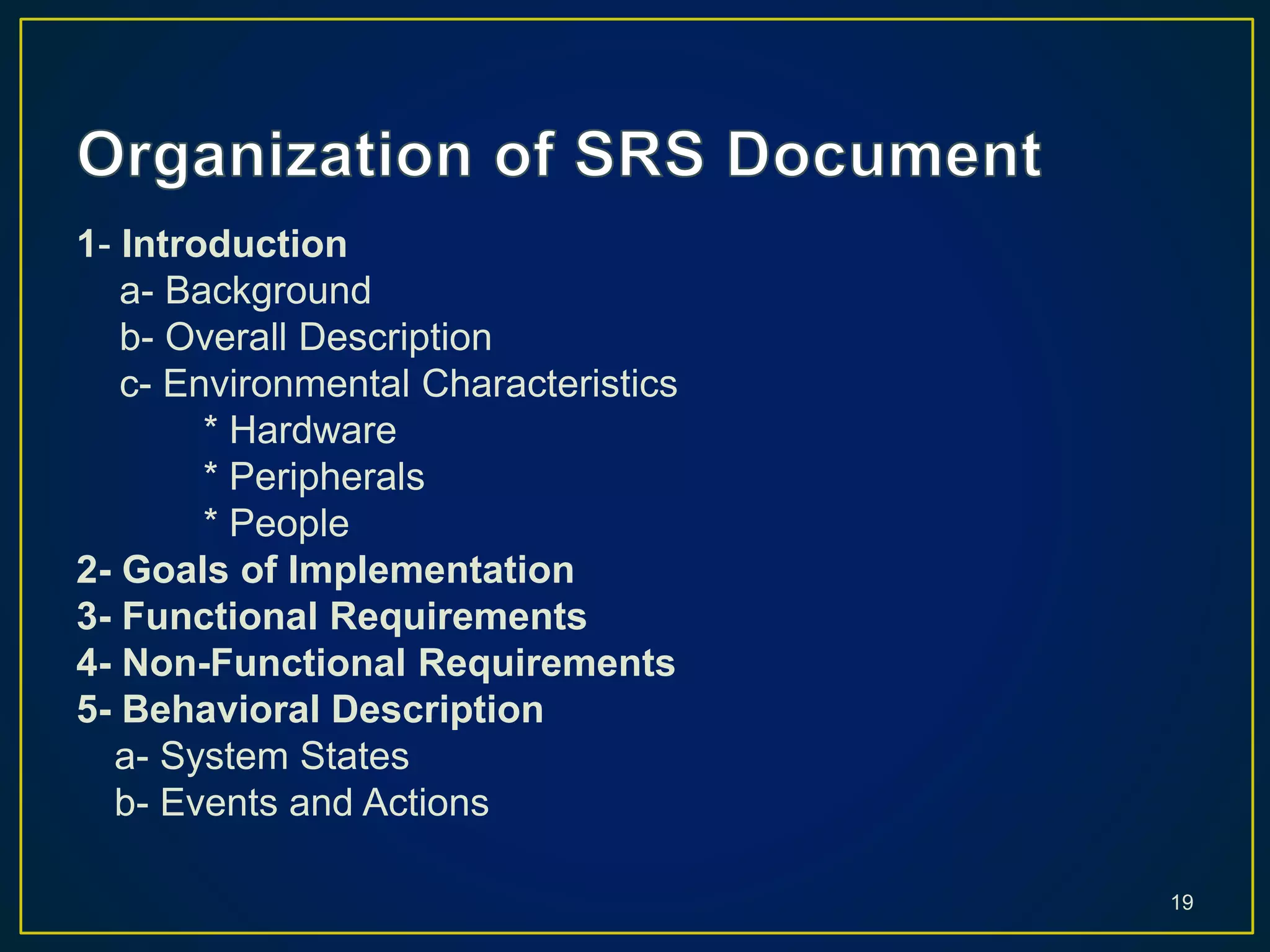 1- Introduction
a- Background
b- Overall Description
c- Environmental Characteristics
* Hardware
* Peripherals
* People
2- Goals of Implementation
3- Functional Requirements
4- Non-Functional Requirements
5- Behavioral Description
a- System States
b- Events and Actions
19
 