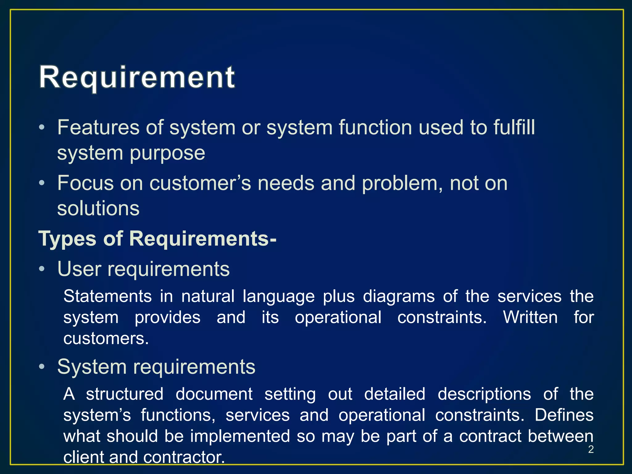 • Features of system or system function used to fulfill
system purpose
• Focus on customer’s needs and problem, not on
solutions
Types of Requirements-
• User requirements
Statements in natural language plus diagrams of the services the
system provides and its operational constraints. Written for
customers.
• System requirements
A structured document setting out detailed descriptions of the
system’s functions, services and operational constraints. Defines
what should be implemented so may be part of a contract between
client and contractor.
2
 