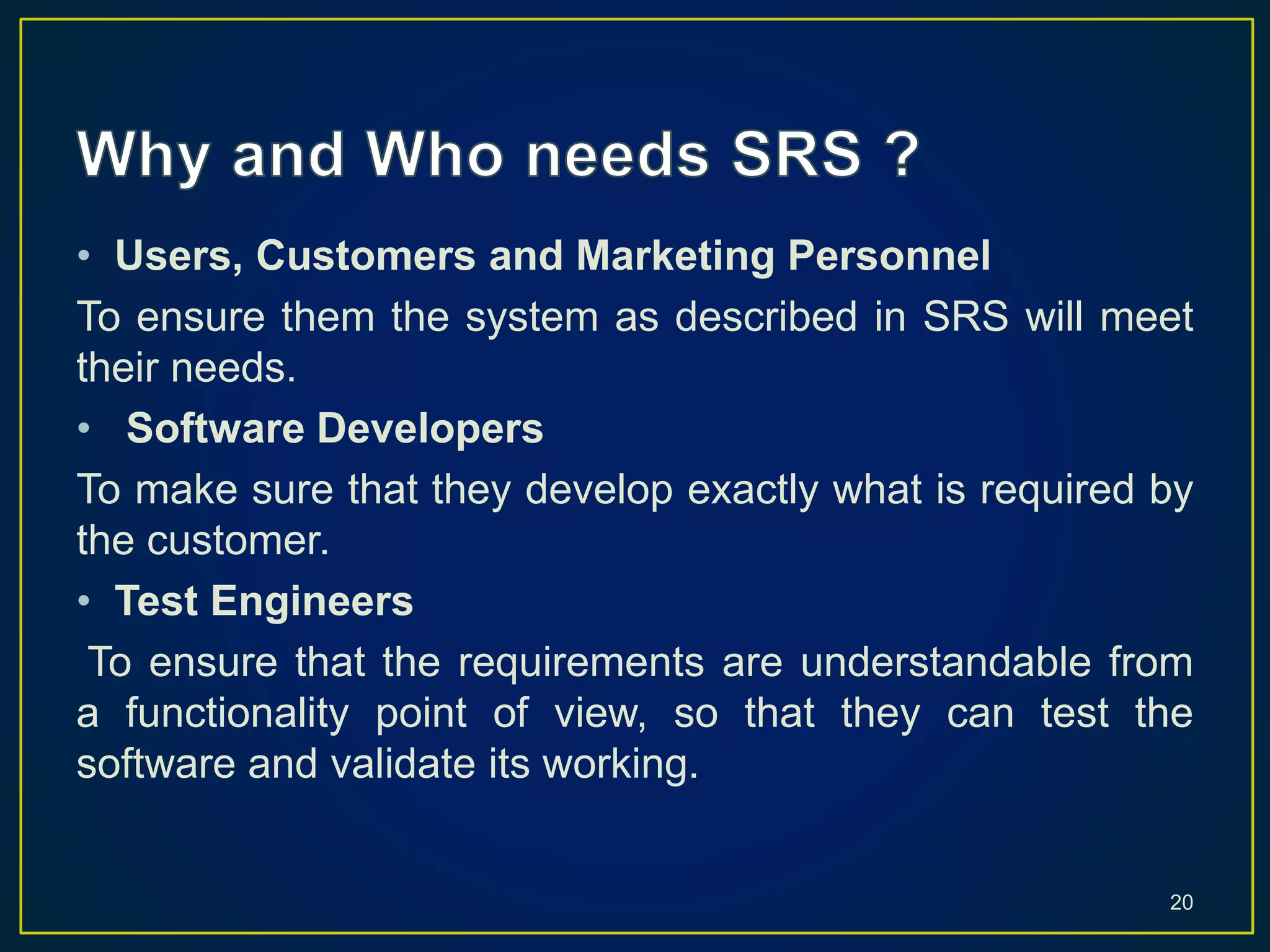 • Users, Customers and Marketing Personnel
To ensure them the system as described in SRS will meet
their needs.
• Software Developers
To make sure that they develop exactly what is required by
the customer.
• Test Engineers
To ensure that the requirements are understandable from
a functionality point of view, so that they can test the
software and validate its working.
20
 
