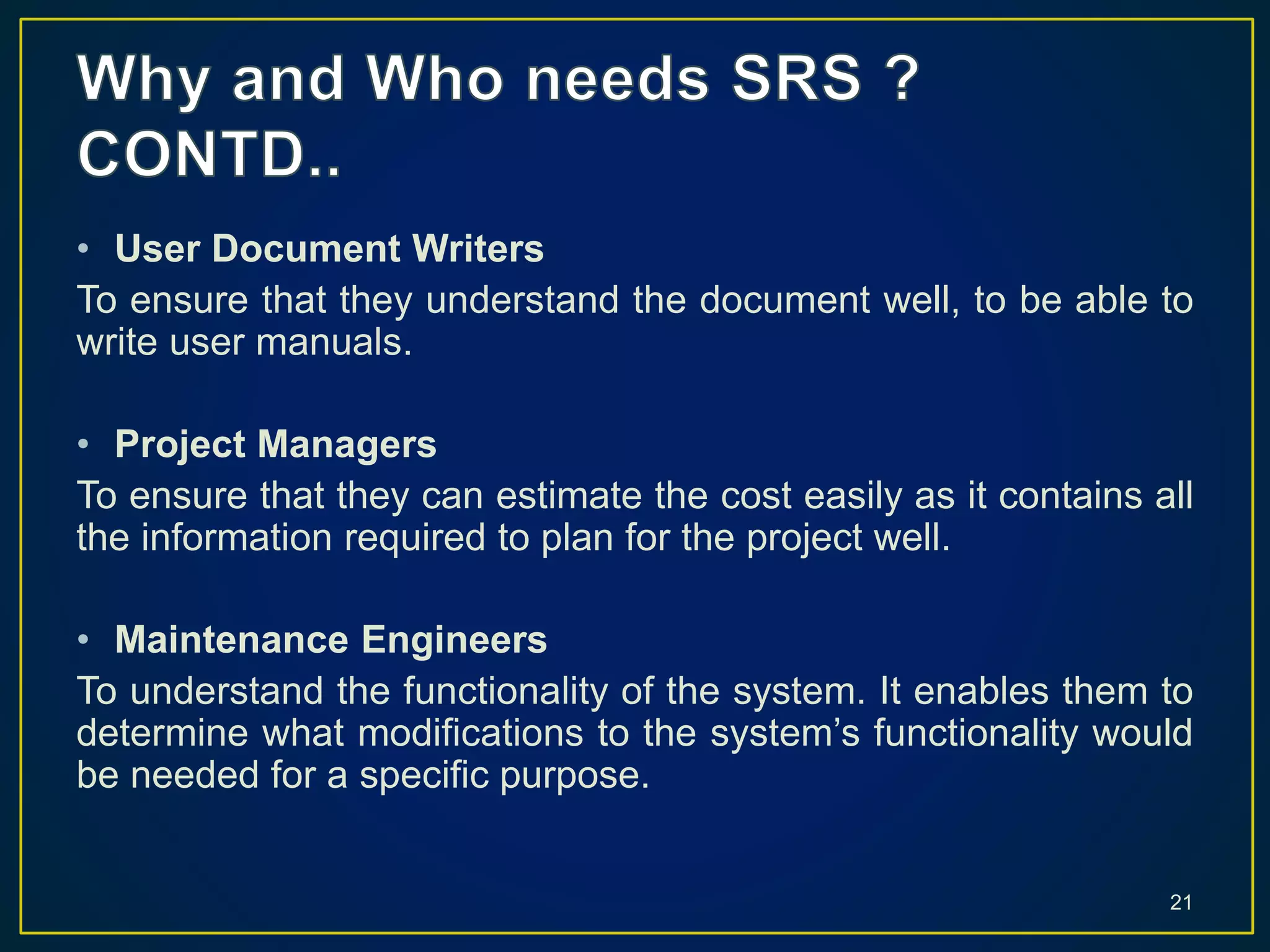 • User Document Writers
To ensure that they understand the document well, to be able to
write user manuals.
• Project Managers
To ensure that they can estimate the cost easily as it contains all
the information required to plan for the project well.
• Maintenance Engineers
To understand the functionality of the system. It enables them to
determine what modifications to the system’s functionality would
be needed for a specific purpose.
21
 