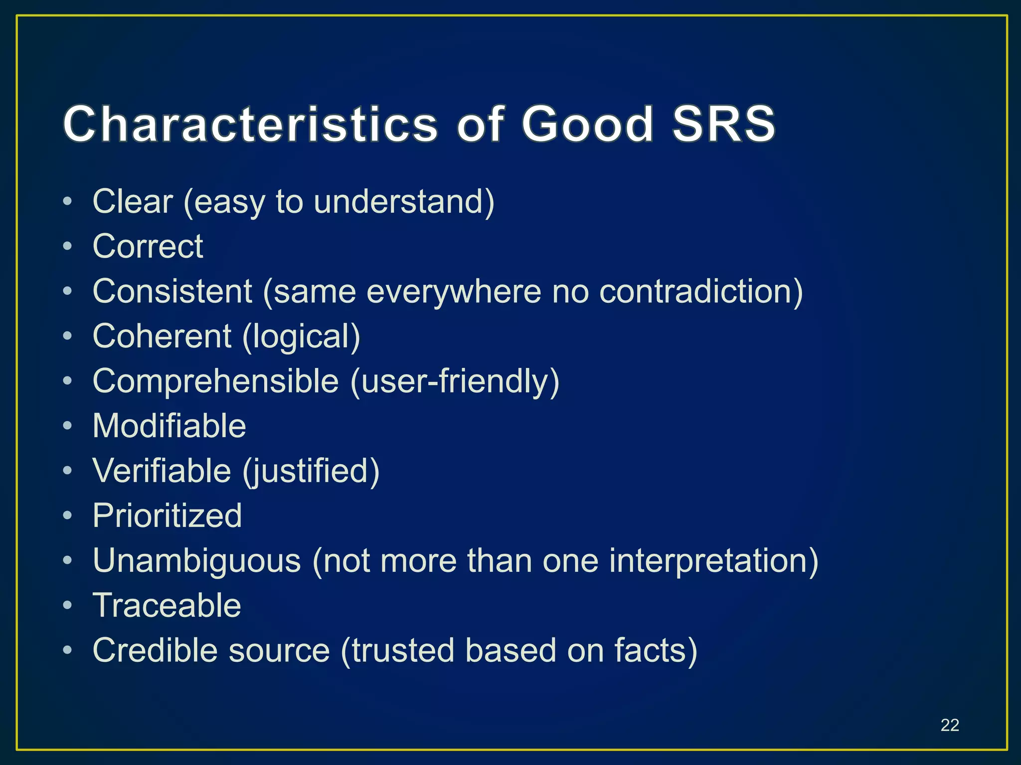 • Clear (easy to understand)
• Correct
• Consistent (same everywhere no contradiction)
• Coherent (logical)
• Comprehensible (user-friendly)
• Modifiable
• Verifiable (justified)
• Prioritized
• Unambiguous (not more than one interpretation)
• Traceable
• Credible source (trusted based on facts)
22
 