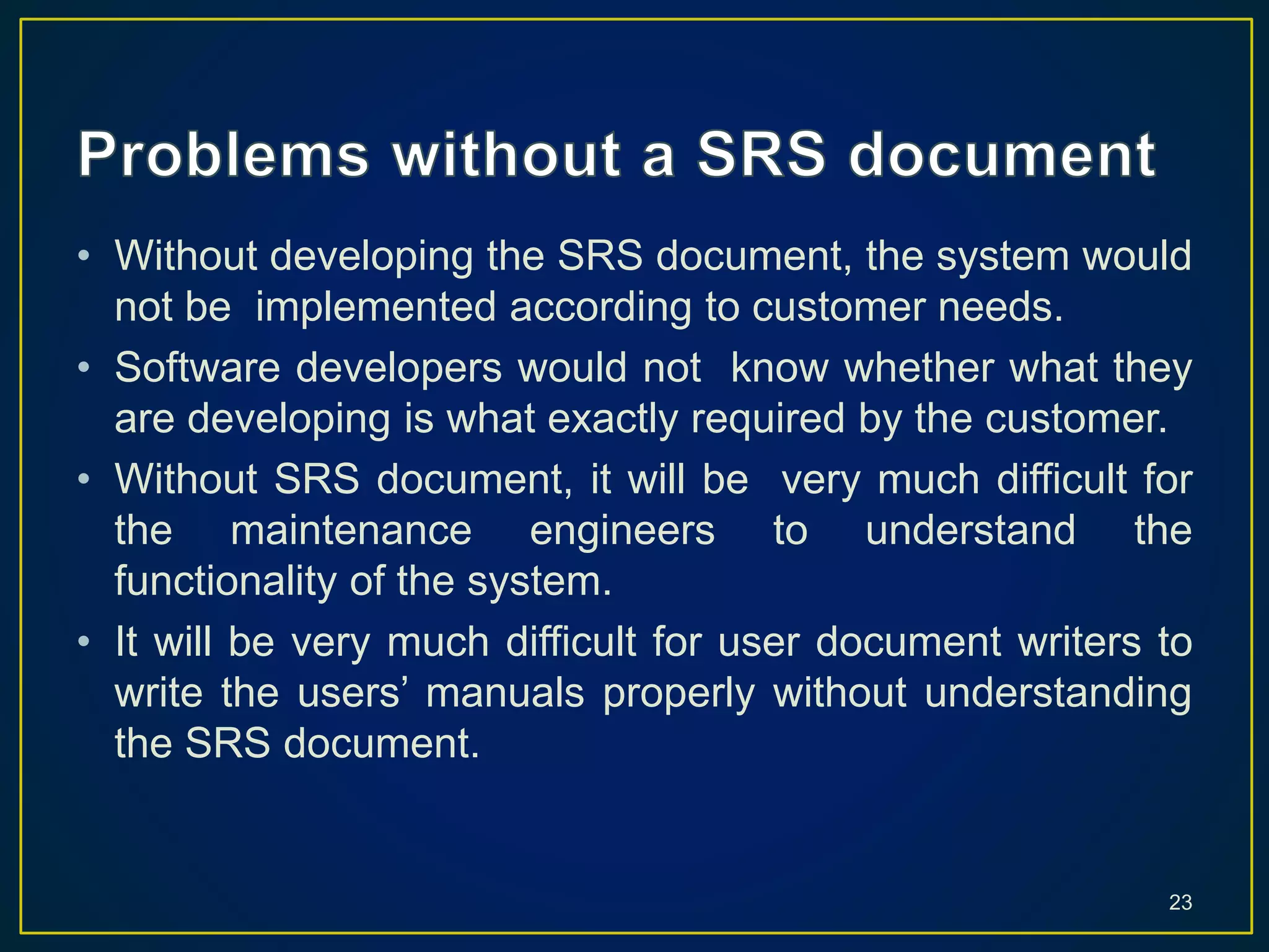 • Without developing the SRS document, the system would
not be implemented according to customer needs.
• Software developers would not know whether what they
are developing is what exactly required by the customer.
• Without SRS document, it will be very much difficult for
the maintenance engineers to understand the
functionality of the system.
• It will be very much difficult for user document writers to
write the users’ manuals properly without understanding
the SRS document.
23
 