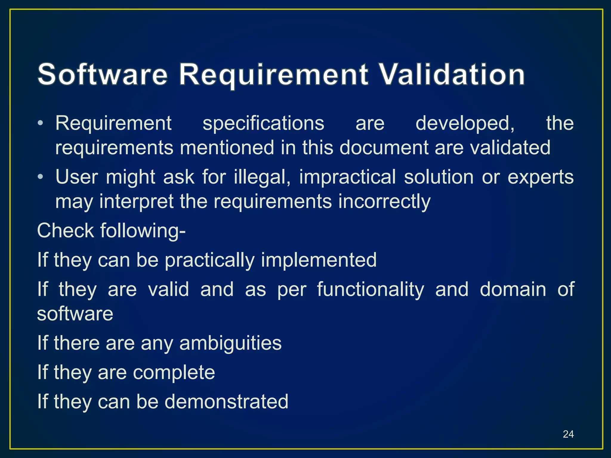 • Requirement specifications are developed, the
requirements mentioned in this document are validated
• User might ask for illegal, impractical solution or experts
may interpret the requirements incorrectly
Check following-
If they can be practically implemented
If they are valid and as per functionality and domain of
software
If there are any ambiguities
If they are complete
If they can be demonstrated
24
 