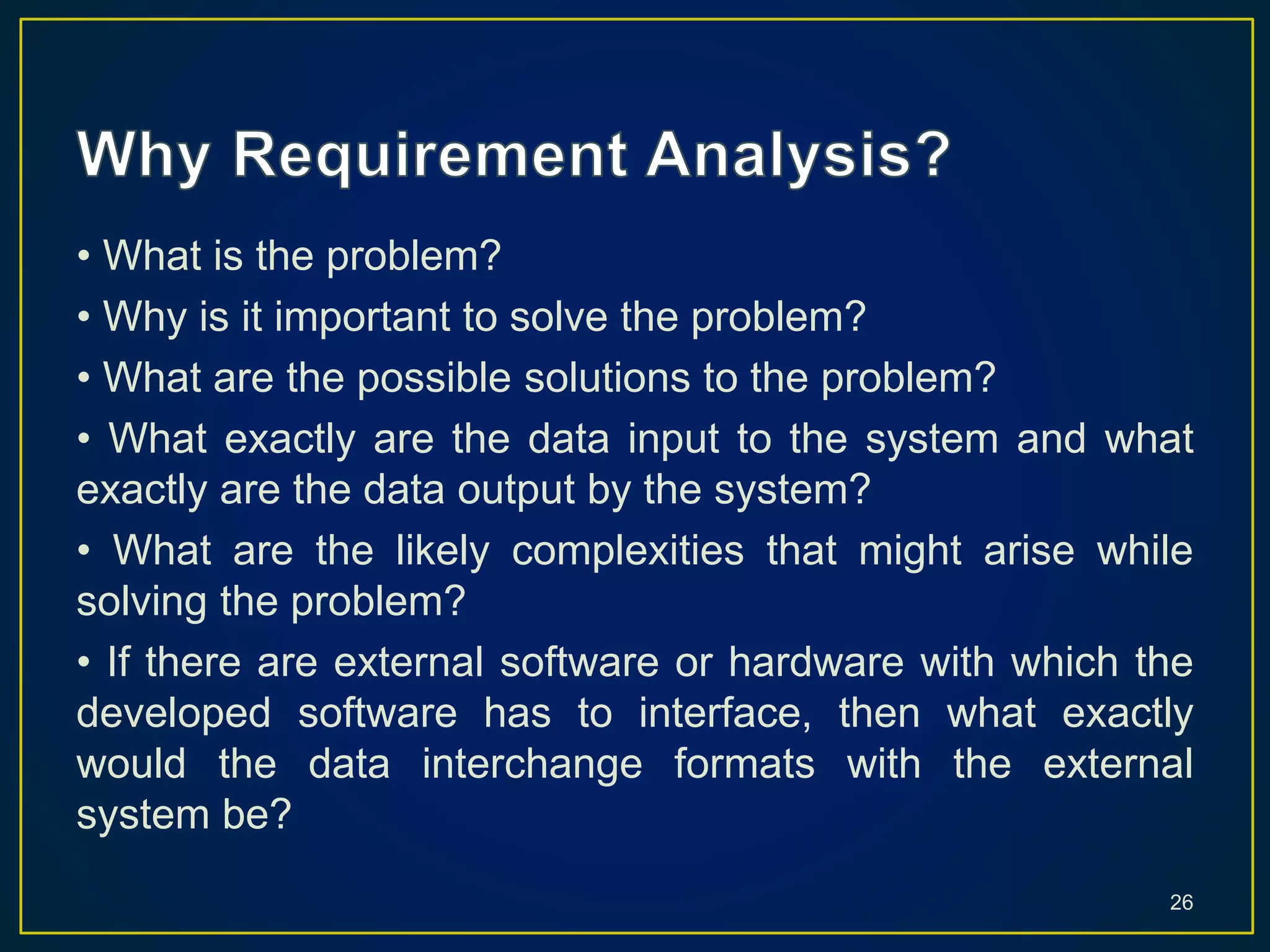 • What is the problem?
• Why is it important to solve the problem?
• What are the possible solutions to the problem?
• What exactly are the data input to the system and what
exactly are the data output by the system?
• What are the likely complexities that might arise while
solving the problem?
• If there are external software or hardware with which the
developed software has to interface, then what exactly
would the data interchange formats with the external
system be?
26
 