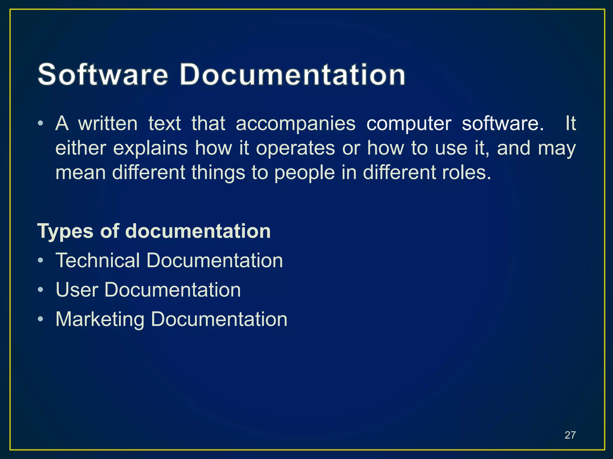 • A written text that accompanies computer software. It
either explains how it operates or how to use it, and may
mean different things to people in different roles.
Types of documentation
• Technical Documentation
• User Documentation
• Marketing Documentation
27
 