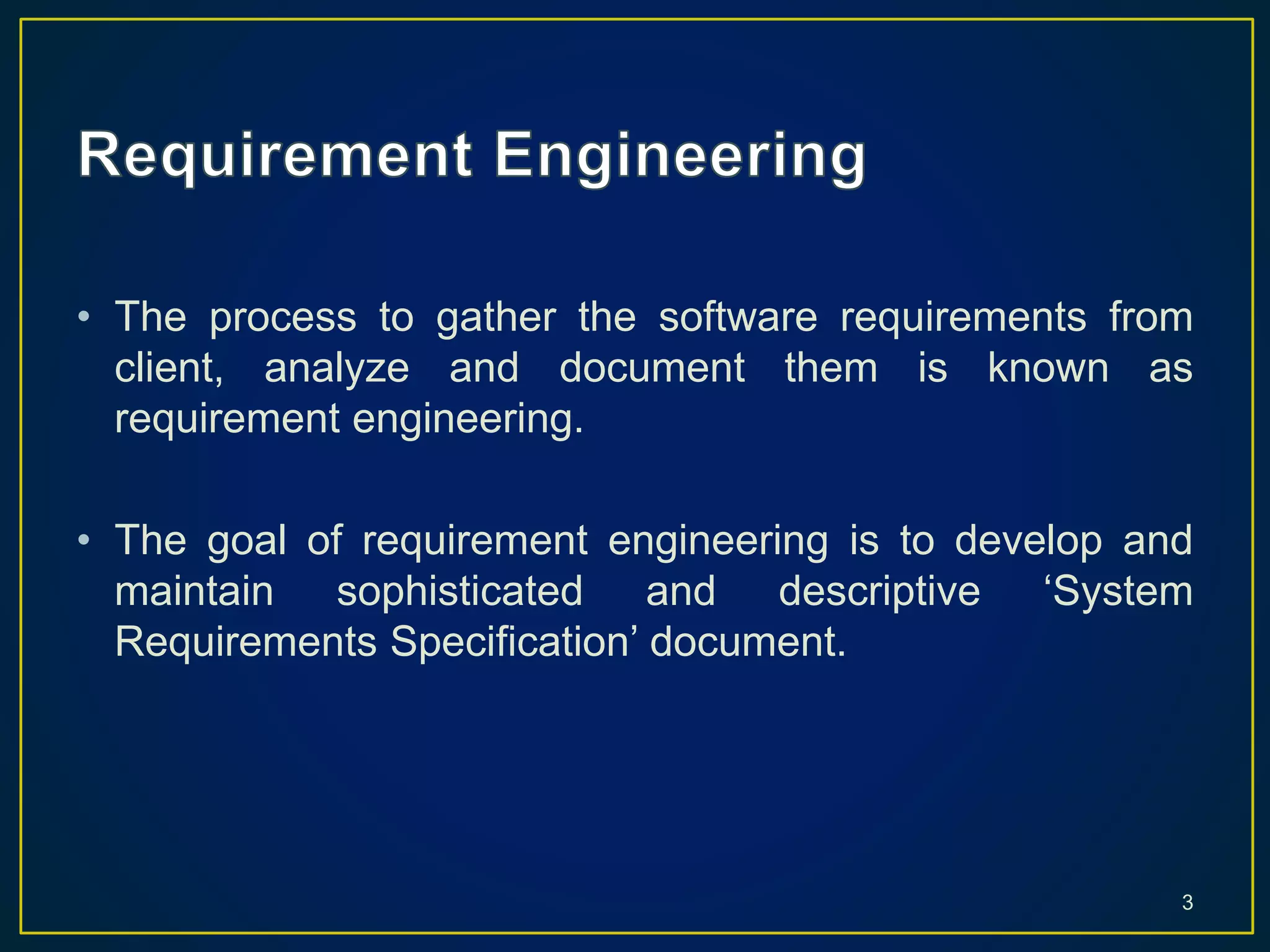 • The process to gather the software requirements from
client, analyze and document them is known as
requirement engineering.
• The goal of requirement engineering is to develop and
maintain sophisticated and descriptive ‘System
Requirements Specification’ document.
3
 