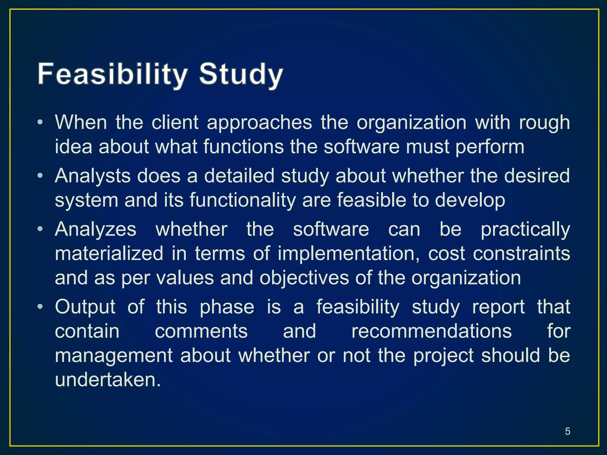 • When the client approaches the organization with rough
idea about what functions the software must perform
• Analysts does a detailed study about whether the desired
system and its functionality are feasible to develop
• Analyzes whether the software can be practically
materialized in terms of implementation, cost constraints
and as per values and objectives of the organization
• Output of this phase is a feasibility study report that
contain comments and recommendations for
management about whether or not the project should be
undertaken.
5
 