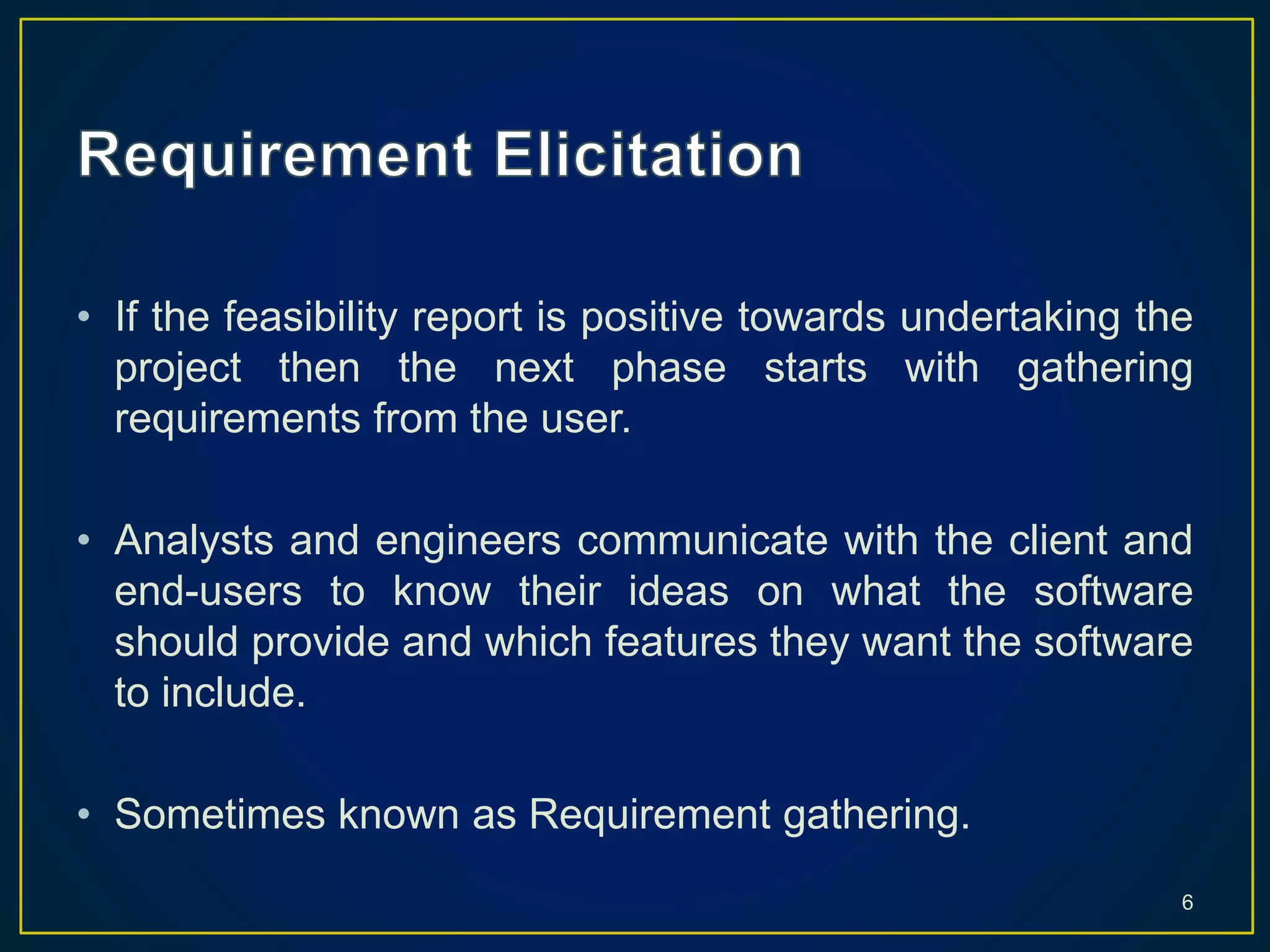 • If the feasibility report is positive towards undertaking the
project then the next phase starts with gathering
requirements from the user.
• Analysts and engineers communicate with the client and
end-users to know their ideas on what the software
should provide and which features they want the software
to include.
• Sometimes known as Requirement gathering.
6
 