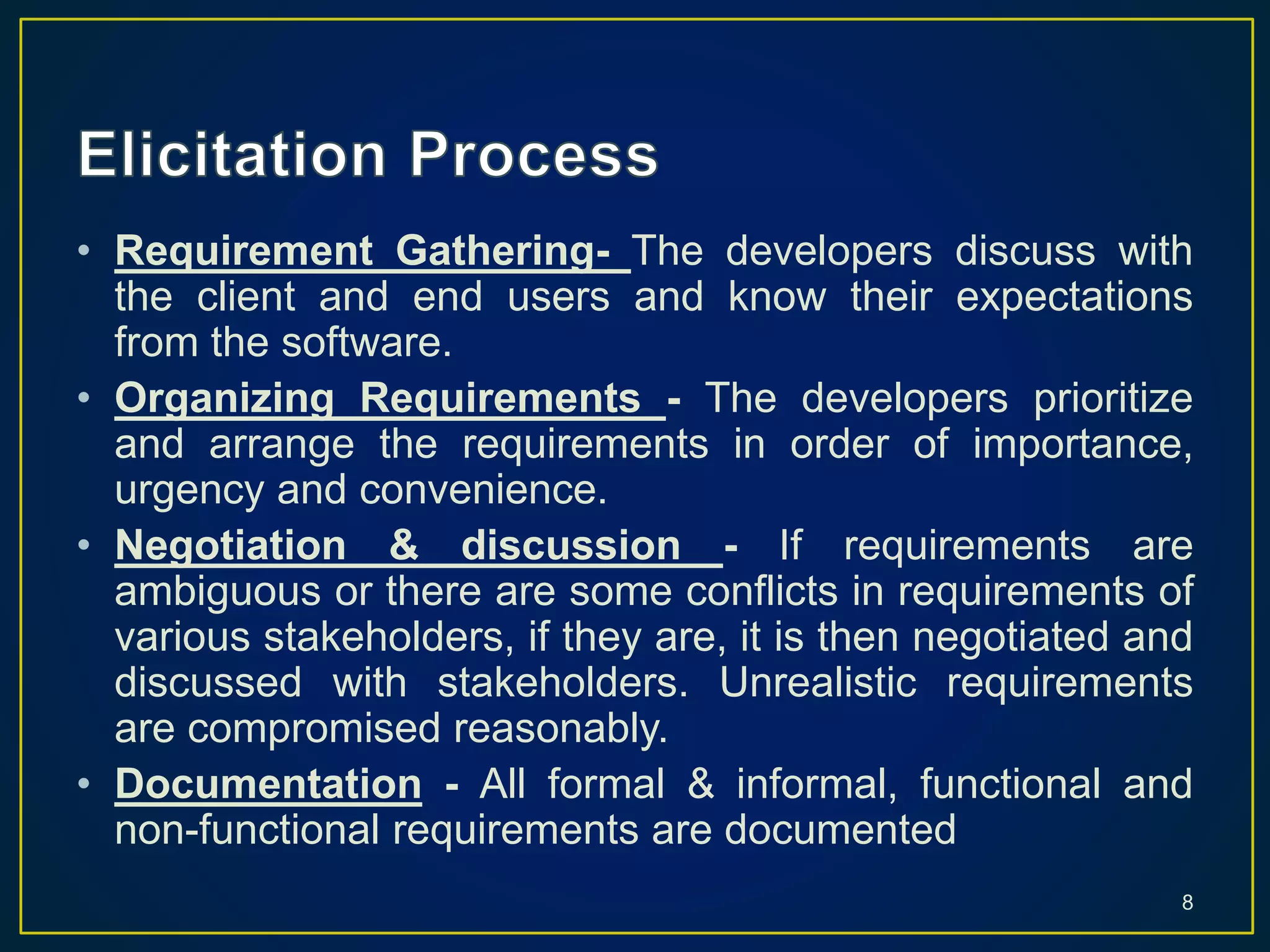 • Requirement Gathering- The developers discuss with
the client and end users and know their expectations
from the software.
• Organizing Requirements - The developers prioritize
and arrange the requirements in order of importance,
urgency and convenience.
• Negotiation & discussion - If requirements are
ambiguous or there are some conflicts in requirements of
various stakeholders, if they are, it is then negotiated and
discussed with stakeholders. Unrealistic requirements
are compromised reasonably.
• Documentation - All formal & informal, functional and
non-functional requirements are documented
8
 