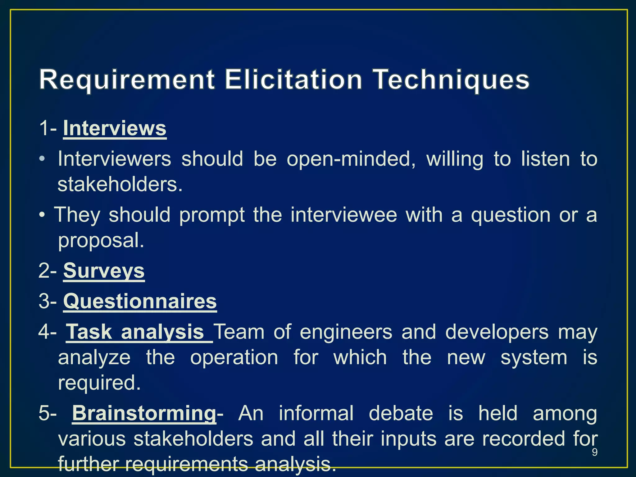 1- Interviews
• Interviewers should be open-minded, willing to listen to
stakeholders.
• They should prompt the interviewee with a question or a
proposal.
2- Surveys
3- Questionnaires
4- Task analysis Team of engineers and developers may
analyze the operation for which the new system is
required.
5- Brainstorming- An informal debate is held among
various stakeholders and all their inputs are recorded for
further requirements analysis.
9
 