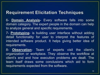 6- Domain Analysis- Every software falls into some
domain category. The expert people in the domain can help
to analyze general and specific requirements.
7- Prototyping- is building user interface without adding
detail functionality for user to interpret the features of
intended software product. It helps giving better idea of
requirements.
8- Observation- Team of experts visit the client’s
organization or workplace. They observe the workflow at
client’s end and how execution problems are dealt. The
team itself draws some conclusions which aid to form
requirements expected from the software.
10
 