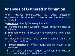 When Analyst understands the exact customer
requirement. Requirement problems are identified and
eliminated.
1- Anomaly - Ambiguity in requirement.
Ex- If the temp is high switch off heater (Threshold must be
defined).
2- Inconsistency- If requirement contradicts with each
other.
Ex- Multiple user may need different actions on some
particular condition.
3- Incompleteness- When requirements have been
overlooked.
In that case analyst suggest customer, the features
which are missing for consideration 11
 