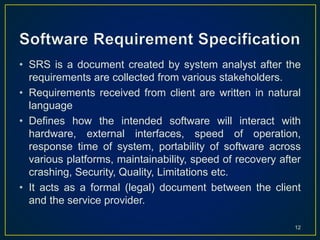 • SRS is a document created by system analyst after the
requirements are collected from various stakeholders.
• Requirements received from client are written in natural
language
• Defines how the intended software will interact with
hardware, external interfaces, speed of operation,
response time of system, portability of software across
various platforms, maintainability, speed of recovery after
crashing, Security, Quality, Limitations etc.
• It acts as a formal (legal) document between the client
and the service provider.
12
 