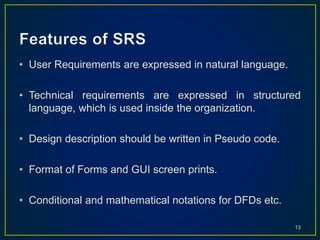 • User Requirements are expressed in natural language.
• Technical requirements are expressed in structured
language, which is used inside the organization.
• Design description should be written in Pseudo code.
• Format of Forms and GUI screen prints.
• Conditional and mathematical notations for DFDs etc.
13
 