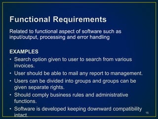 Related to functional aspect of software such as
input/output, processing and error handling
EXAMPLES
• Search option given to user to search from various
invoices.
• User should be able to mail any report to management.
• Users can be divided into groups and groups can be
given separate rights.
• Should comply business rules and administrative
functions.
• Software is developed keeping downward compatibility
intact.
15
 