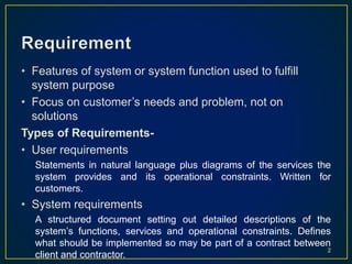 • Features of system or system function used to fulfill
system purpose
• Focus on customer’s needs and problem, not on
solutions
Types of Requirements-
• User requirements
Statements in natural language plus diagrams of the services the
system provides and its operational constraints. Written for
customers.
• System requirements
A structured document setting out detailed descriptions of the
system’s functions, services and operational constraints. Defines
what should be implemented so may be part of a contract between
client and contractor.
2
 