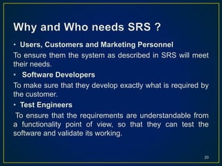 • Users, Customers and Marketing Personnel
To ensure them the system as described in SRS will meet
their needs.
• Software Developers
To make sure that they develop exactly what is required by
the customer.
• Test Engineers
To ensure that the requirements are understandable from
a functionality point of view, so that they can test the
software and validate its working.
20
 