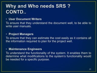 • User Document Writers
To ensure that they understand the document well, to be able to
write user manuals.
• Project Managers
To ensure that they can estimate the cost easily as it contains all
the information required to plan for the project well.
• Maintenance Engineers
To understand the functionality of the system. It enables them to
determine what modifications to the system’s functionality would
be needed for a specific purpose.
21
 