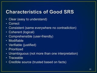• Clear (easy to understand)
• Correct
• Consistent (same everywhere no contradiction)
• Coherent (logical)
• Comprehensible (user-friendly)
• Modifiable
• Verifiable (justified)
• Prioritized
• Unambiguous (not more than one interpretation)
• Traceable
• Credible source (trusted based on facts)
22
 