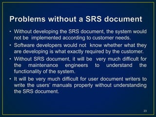 • Without developing the SRS document, the system would
not be implemented according to customer needs.
• Software developers would not know whether what they
are developing is what exactly required by the customer.
• Without SRS document, it will be very much difficult for
the maintenance engineers to understand the
functionality of the system.
• It will be very much difficult for user document writers to
write the users’ manuals properly without understanding
the SRS document.
23
 