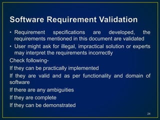• Requirement specifications are developed, the
requirements mentioned in this document are validated
• User might ask for illegal, impractical solution or experts
may interpret the requirements incorrectly
Check following-
If they can be practically implemented
If they are valid and as per functionality and domain of
software
If there are any ambiguities
If they are complete
If they can be demonstrated
24
 