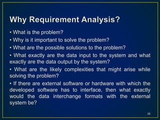 • What is the problem?
• Why is it important to solve the problem?
• What are the possible solutions to the problem?
• What exactly are the data input to the system and what
exactly are the data output by the system?
• What are the likely complexities that might arise while
solving the problem?
• If there are external software or hardware with which the
developed software has to interface, then what exactly
would the data interchange formats with the external
system be?
26
 