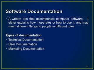 • A written text that accompanies computer software. It
either explains how it operates or how to use it, and may
mean different things to people in different roles.
Types of documentation
• Technical Documentation
• User Documentation
• Marketing Documentation
27
 