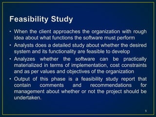 • When the client approaches the organization with rough
idea about what functions the software must perform
• Analysts does a detailed study about whether the desired
system and its functionality are feasible to develop
• Analyzes whether the software can be practically
materialized in terms of implementation, cost constraints
and as per values and objectives of the organization
• Output of this phase is a feasibility study report that
contain comments and recommendations for
management about whether or not the project should be
undertaken.
5
 