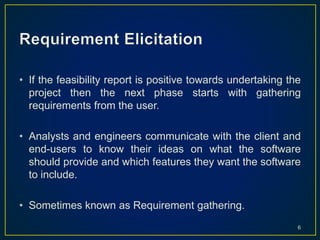 • If the feasibility report is positive towards undertaking the
project then the next phase starts with gathering
requirements from the user.
• Analysts and engineers communicate with the client and
end-users to know their ideas on what the software
should provide and which features they want the software
to include.
• Sometimes known as Requirement gathering.
6
 