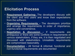 • Requirement Gathering- The developers discuss with
the client and end users and know their expectations
from the software.
• Organizing Requirements - The developers prioritize
and arrange the requirements in order of importance,
urgency and convenience.
• Negotiation & discussion - If requirements are
ambiguous or there are some conflicts in requirements of
various stakeholders, if they are, it is then negotiated and
discussed with stakeholders. Unrealistic requirements
are compromised reasonably.
• Documentation - All formal & informal, functional and
non-functional requirements are documented
8
 