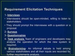 1- Interviews
• Interviewers should be open-minded, willing to listen to
stakeholders.
• They should prompt the interviewee with a question or a
proposal.
2- Surveys
3- Questionnaires
4- Task analysis Team of engineers and developers may
analyze the operation for which the new system is
required.
5- Brainstorming- An informal debate is held among
various stakeholders and all their inputs are recorded for
further requirements analysis.
9
 