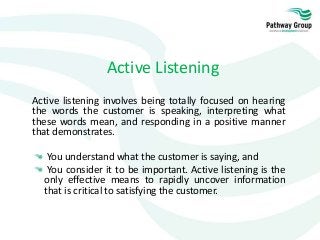 Active Listening
Active listening involves being totally focused on hearing
the words the customer is speaking, interpreting what
these words mean, and responding in a positive manner
that demonstrates.
You understand what the customer is saying, and
You consider it to be important. Active listening is the
only effective means to rapidly uncover information
that is critical to satisfying the customer.
 