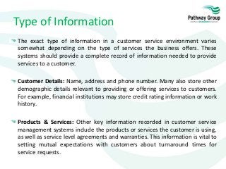Type of Information
The exact type of information in a customer service environment varies
somewhat depending on the type of services the business offers. These
systems should provide a complete record of information needed to provide
services to a customer.
Customer Details: Name, address and phone number. Many also store other
demographic details relevant to providing or offering services to customers.
For example, financial institutions may store credit rating information or work
history.
Products & Services: Other key information recorded in customer service
management systems include the products or services the customer is using,
as well as service level agreements and warranties. This information is vital to
setting mutual expectations with customers about turnaround times for
service requests.
 