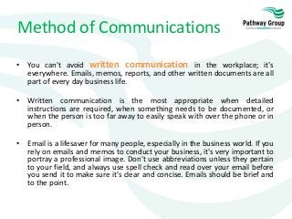 • You can't avoid written communication in the workplace; it's
everywhere. Emails, memos, reports, and other written documents are all
part of every day business life.
• Written communication is the most appropriate when detailed
instructions are required, when something needs to be documented, or
when the person is too far away to easily speak with over the phone or in
person.
• Email is a lifesaver for many people, especially in the business world. If you
rely on emails and memos to conduct your business, it's very important to
portray a professional image. Don't use abbreviations unless they pertain
to your field, and always use spell check and read over your email before
you send it to make sure it's clear and concise. Emails should be brief and
to the point.
Method of Communications
 