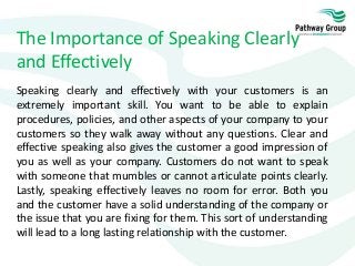 The Importance of Speaking Clearly
and Effectively
Speaking clearly and effectively with your customers is an
extremely important skill. You want to be able to explain
procedures, policies, and other aspects of your company to your
customers so they walk away without any questions. Clear and
effective speaking also gives the customer a good impression of
you as well as your company. Customers do not want to speak
with someone that mumbles or cannot articulate points clearly.
Lastly, speaking effectively leaves no room for error. Both you
and the customer have a solid understanding of the company or
the issue that you are fixing for them. This sort of understanding
will lead to a long lasting relationship with the customer.
 