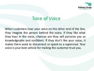 Tone of Voice
When customers hear your voice on the other end of the line,
they imagine the person behind the voice. If they like what
they hear in the voice, chances are they will perceive you as
knowledgeable and confident. If they don’t like your voice, it
makes them want to disconnect or speak to a supervisor. Your
voice is your best vehicle for making the customer trust you.
 