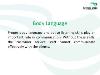 Body Language
Proper body language and active listening skills play an
important role in communication. Without these skills,
the customer service staff cannot communicate
effectively with the clients.
 