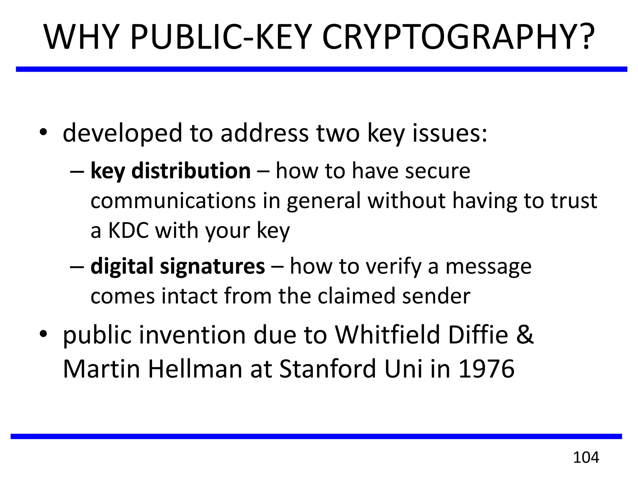 WHY PUBLIC-KEY CRYPTOGRAPHY?
• developed to address two key issues:
– key distribution – how to have secure
communications in general without having to trust
a KDC with your key
– digital signatures – how to verify a message
comes intact from the claimed sender
• public invention due to Whitfield Diffie &
Martin Hellman at Stanford Uni in 1976
104
 