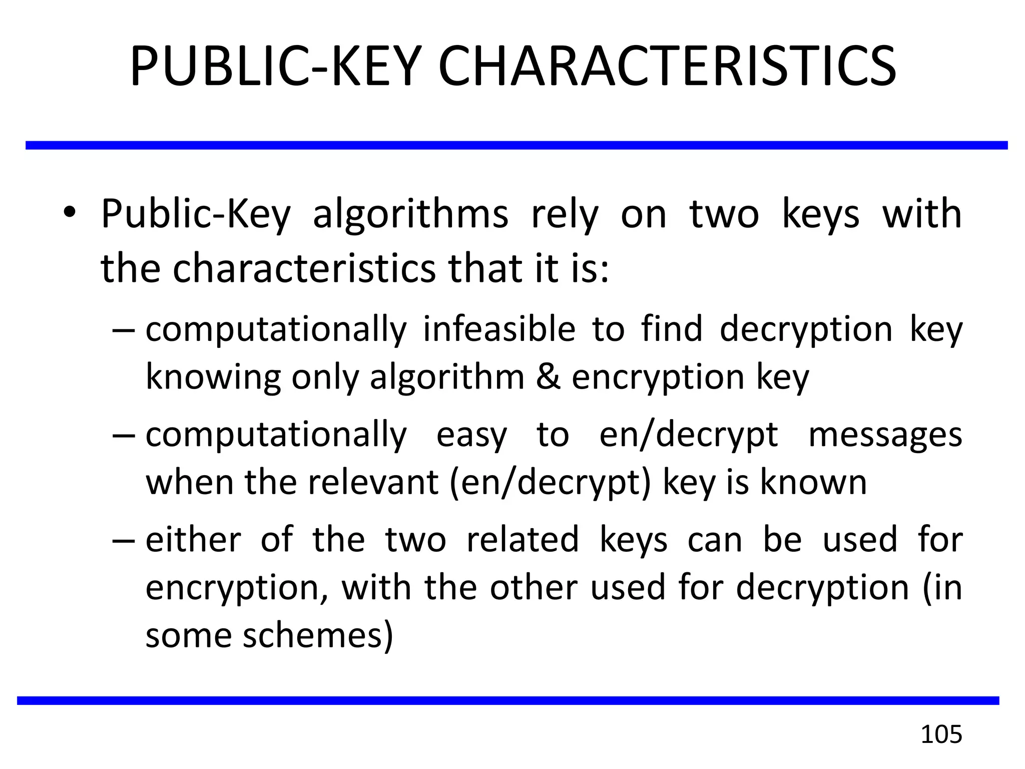 PUBLIC-KEY CHARACTERISTICS
• Public-Key algorithms rely on two keys with
the characteristics that it is:
– computationally infeasible to find decryption key
knowing only algorithm & encryption key
– computationally easy to en/decrypt messages
when the relevant (en/decrypt) key is known
– either of the two related keys can be used for
encryption, with the other used for decryption (in
some schemes)
105
 