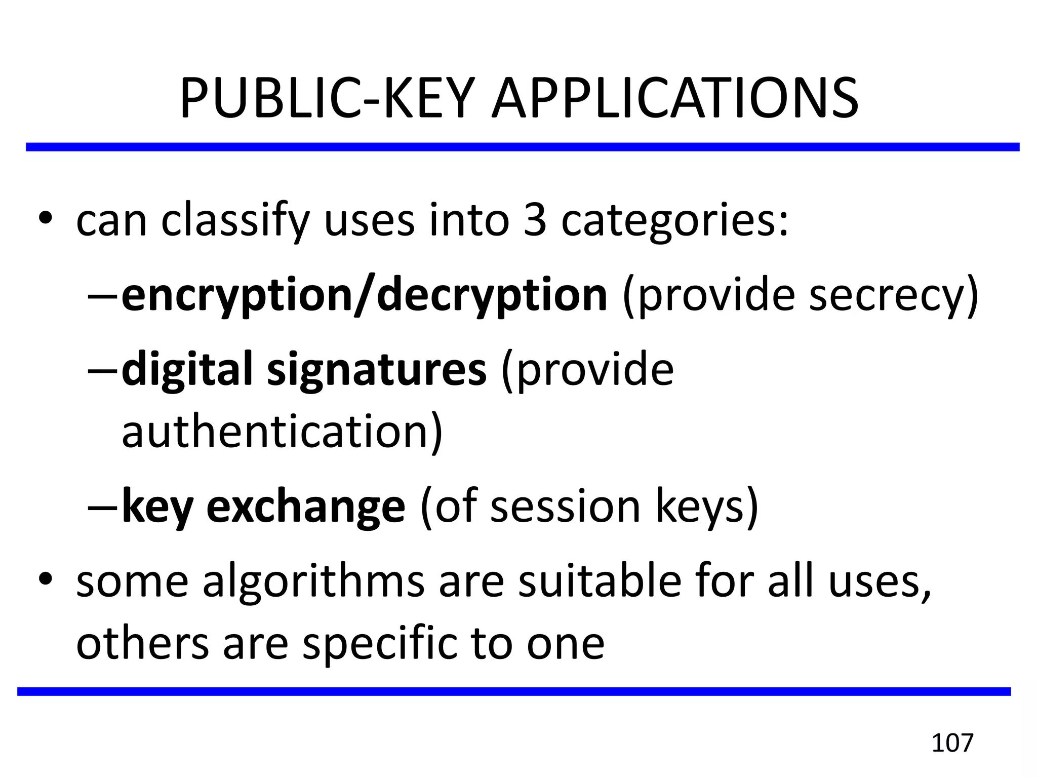 PUBLIC-KEY APPLICATIONS
• can classify uses into 3 categories:
–encryption/decryption (provide secrecy)
–digital signatures (provide
authentication)
–key exchange (of session keys)
• some algorithms are suitable for all uses,
others are specific to one
107
 