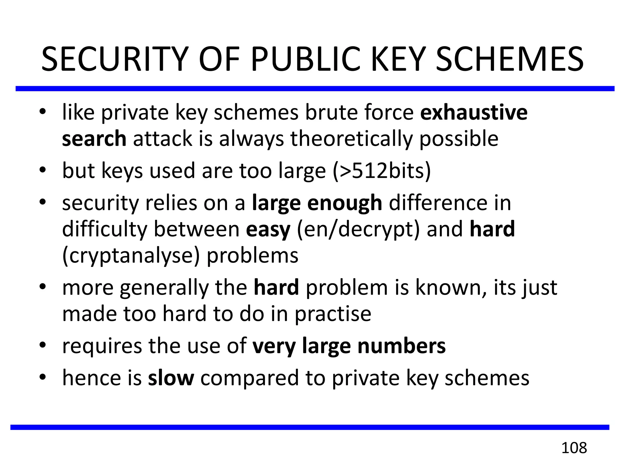 SECURITY OF PUBLIC KEY SCHEMES
• like private key schemes brute force exhaustive
search attack is always theoretically possible
• but keys used are too large (>512bits)
• security relies on a large enough difference in
difficulty between easy (en/decrypt) and hard
(cryptanalyse) problems
• more generally the hard problem is known, its just
made too hard to do in practise
• requires the use of very large numbers
• hence is slow compared to private key schemes
108
 