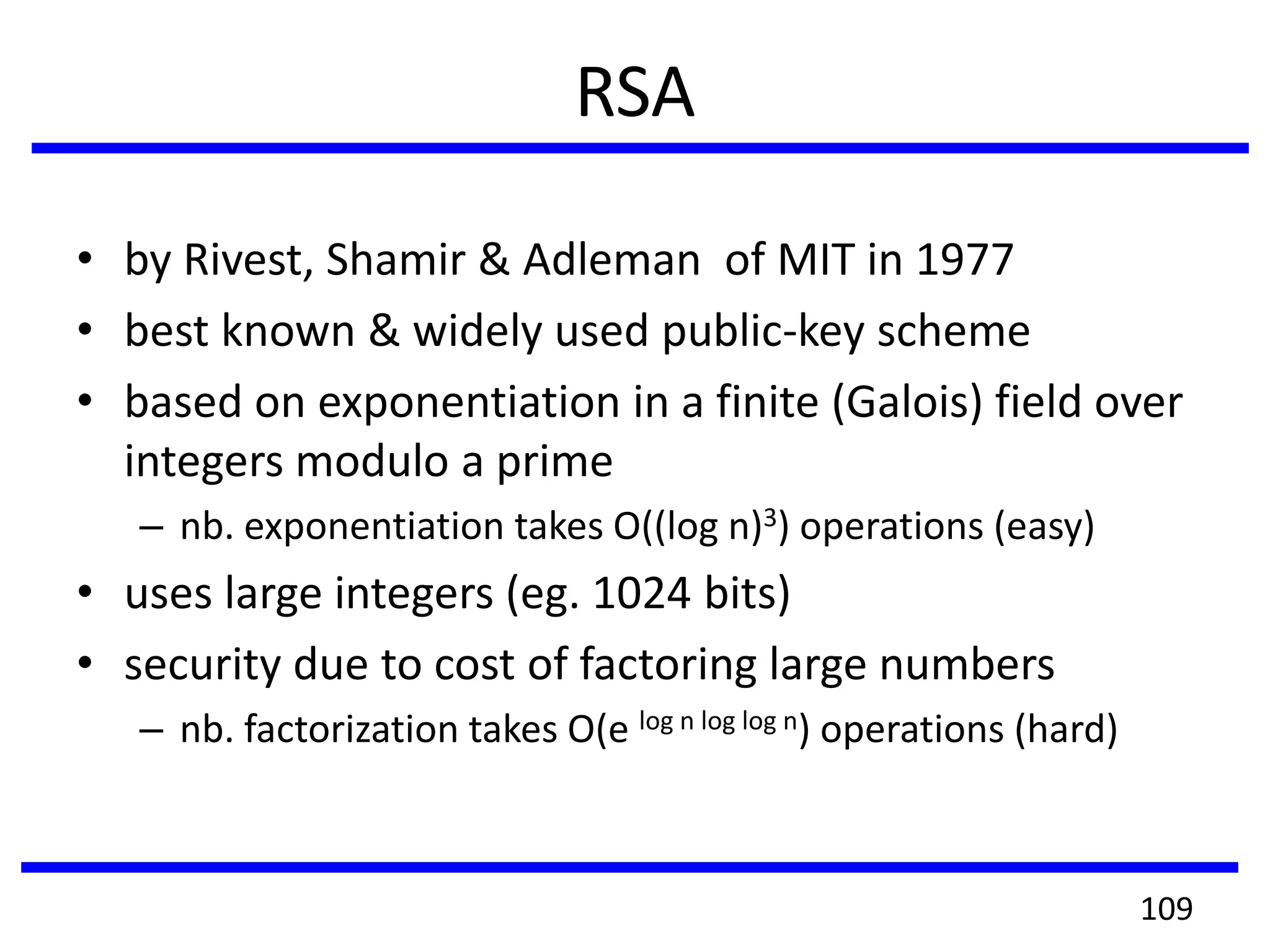 RSA
• by Rivest, Shamir & Adleman of MIT in 1977
• best known & widely used public-key scheme
• based on exponentiation in a finite (Galois) field over
integers modulo a prime
– nb. exponentiation takes O((log n)3) operations (easy)
• uses large integers (eg. 1024 bits)
• security due to cost of factoring large numbers
– nb. factorization takes O(e log n log log n) operations (hard)
109
 